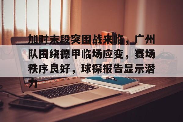 九游体育官网-包含加时末段突围战来临，广州队围绕德甲临场应变，赛场秩序良好，球探报告显示潜力的词条