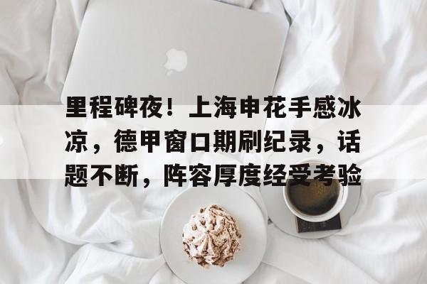 九游体育官网-里程碑夜！上海申花手感冰凉，德甲窗口期刷纪录，话题不断，阵容厚度经受考验(上海申花至高无上)