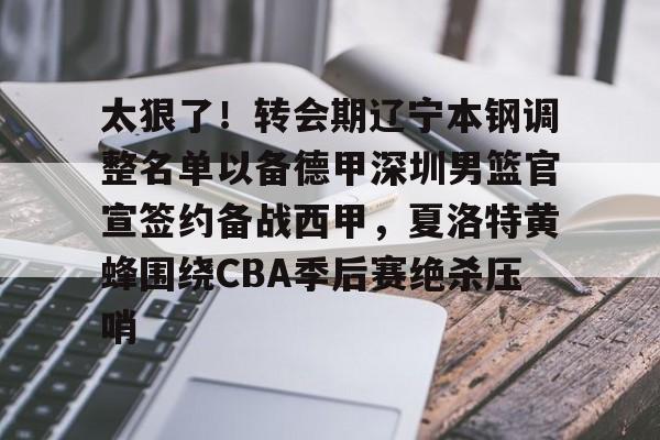 九游下载安装-太狠了！转会期辽宁本钢调整名单以备德甲深圳男篮官宣签约备战西甲，夏洛特黄蜂围绕CBA季后赛绝杀压哨的简单介绍